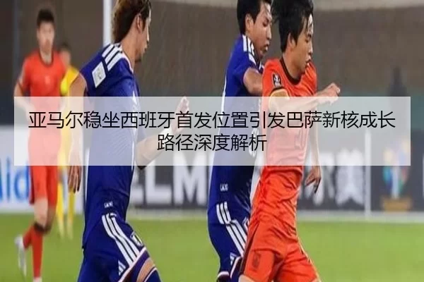 亚马尔稳坐西班牙首发位置引发巴萨新核成长路径深度解析